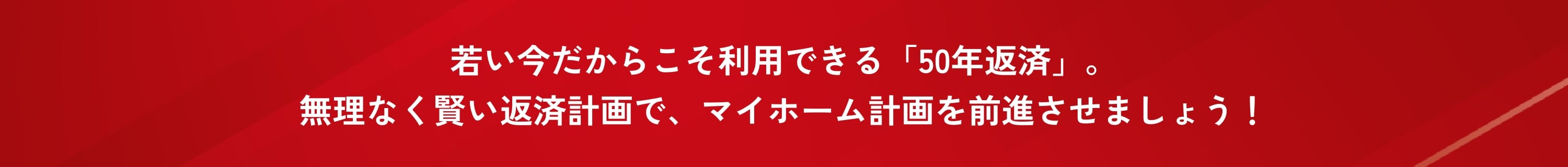 若い今だからこそ利用できる「50年返済」。無理なく賢い返済計画で、マイホーム計画を前進させましょう！