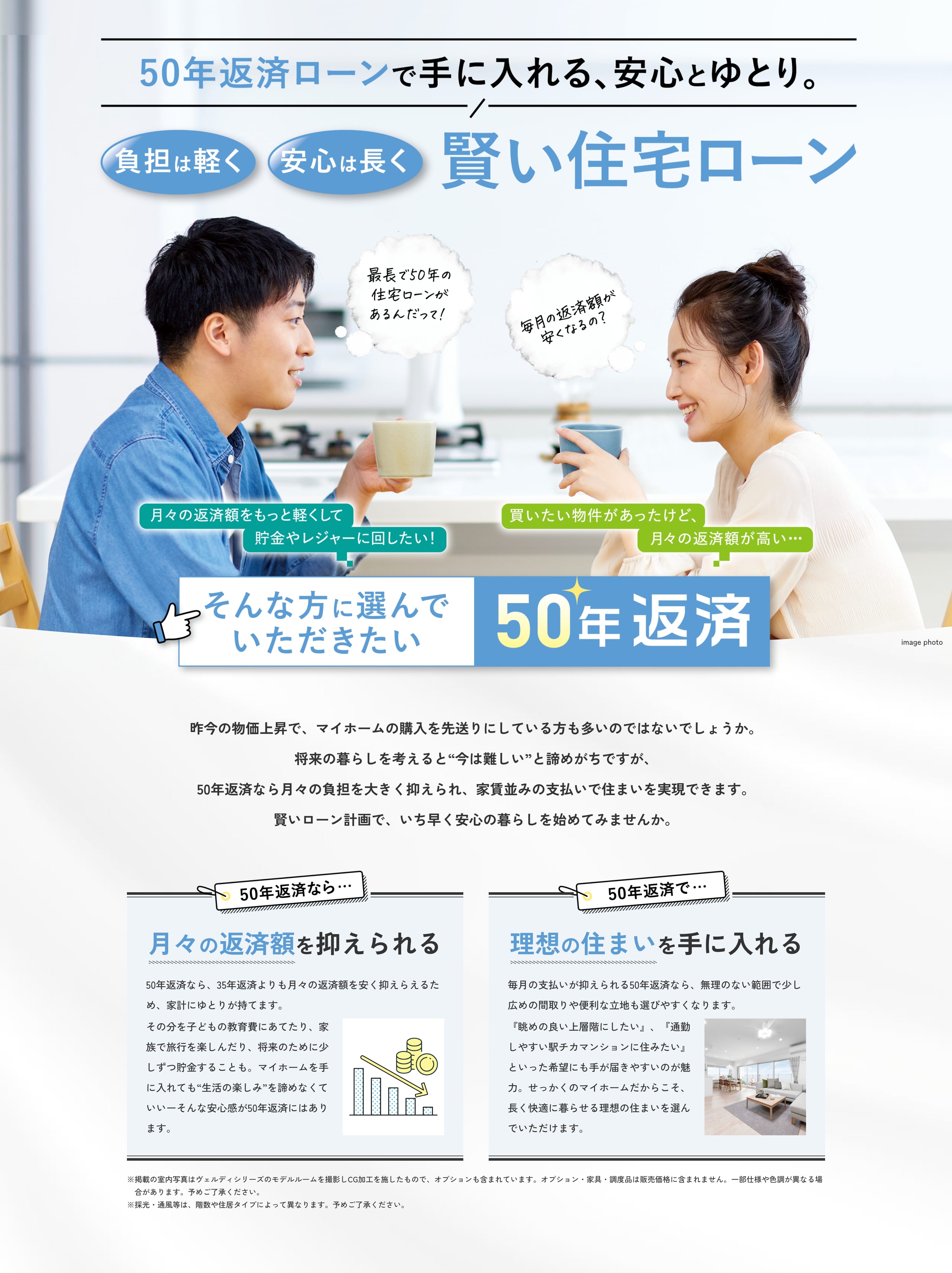 50年返済ローンで手に入れる、安心とゆとり。負担は軽く、安心は長く。賢い住宅ローン 月々の返済額をもっと軽くして貯金やレジャーに回したい！買いたい物件があったけど、月々の返済額が高い… そんな方に選んでいただきたい50年返済 昨今の物価上昇で、マイホームの購入を先送りにしている方も多いのではないでしょうか。将来の暮らしを考えると“今は難しい”と諦めがちですが、50年返済なら月々の負担を大きく抑えられ、家賃並みの支払いで住まいを実現できます。賢いローン計画で、いち早く安心の暮らしを始めてみませんか。 50年返済なら…月々の返済額を抑えられる 50年返済なら、35年返済よりも月々の返済額を安く抑えらえるため、家計にゆとりが持てます。その分を子どもの教育費にあてたり、家族で旅行を楽しんだり、将来のために少しずつ貯金することも。マイホームを手に入れても“生活の楽しみ”を諦めなくていいーそんな安心感が50年返済にはあります。 50年返済で…理想の住まいを手に入れる 毎月の支払いが抑えられる50年返済なら、無理のない範囲で少し広めの間取りや便利な立地も選びやすくなります。『眺めの良い上層階にしたい』、『通勤しやすい駅チカマンションに住みたい』といった希望にも手が届きやすいのが魅力。せっかくのマイホームだからこそ、長く快適に暮らせる理想の住まいを選んでいただけます。 掲載の室内写真はヴェルディシリーズのモデルルームを撮影しCG加工を施したもので、オプションも含まれています。オプション・家具・調度品は販売価格に含まれません。一部仕様や色調が異なる場合があります。予めご了承ください。採光・通風等は、階数や住居タイプによって異なります。予めご了承ください。