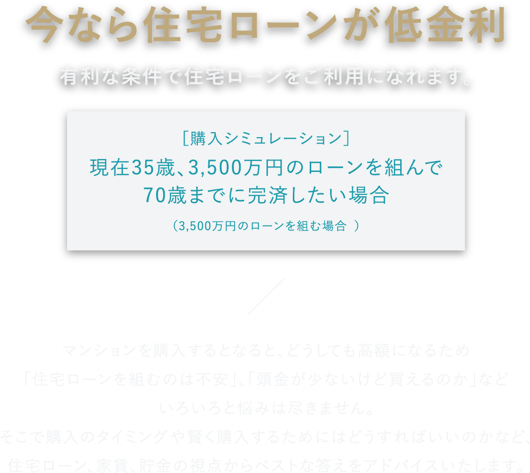 今なら住宅ローンが低金利 有利な条件で住宅ローンをご利用になれます。 ［購入シミュレーション］現在35歳、3,500万円のローンを組んで70歳までに完済したい場合（3,500万円のローンを組む場合 ） マンションを購入するとなると、どうしても高額になるため「住宅ローンを組むのは不安」、「頭金が少ないけど買えるのか」などいろいろと悩みは尽きません。そこで購入のタイミングや賢く購入するためにはどうすればいいのかなど、住宅ローン、家賃、貯金の視点からベストな答えをアドバイスいたします。