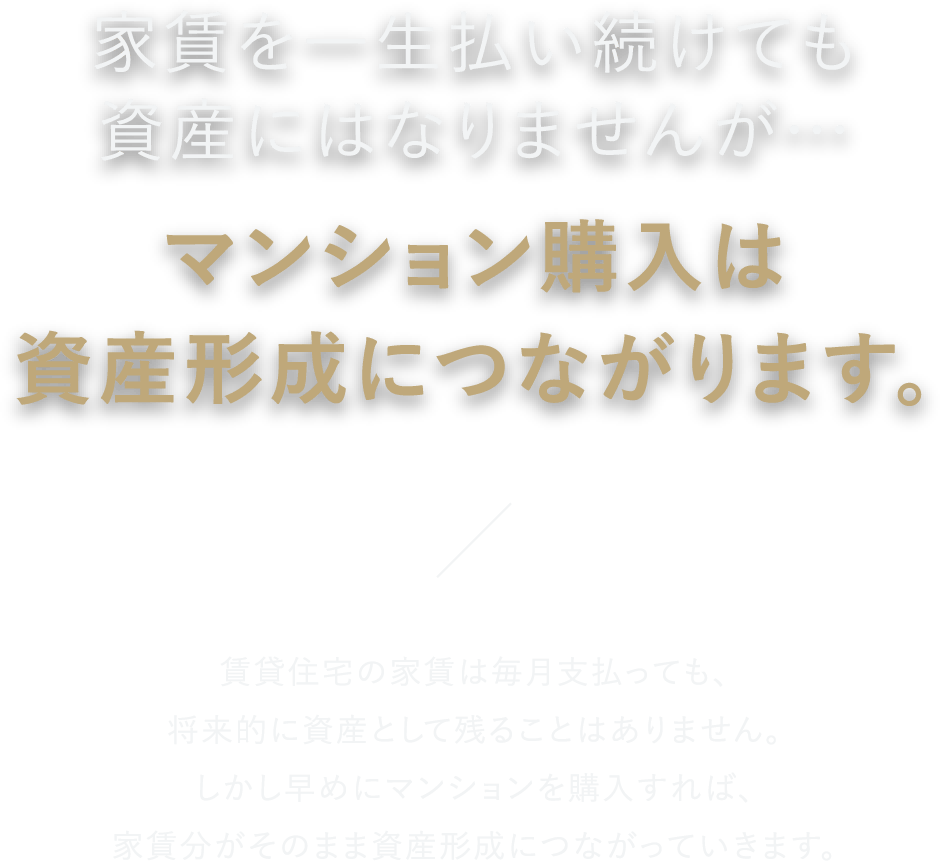 家賃を一生払い続けても資産にはなりませんが…マンション購入は資産形成につながります。 賃貸住宅の家賃は毎月支払っても、将来的に資産として残ることはありません。しかし早めにマンションを購入すれば、家賃分がそのまま資産形成につながっていきます。