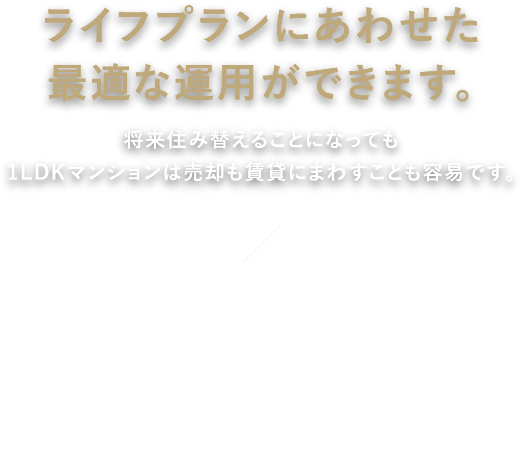 ライフプランにあわせた最適な運用ができます。将来住み替えることになっても1LDKマンションは売却も賃貸にまわすことも容易です。 自分が住むために購入した住まいであっても、ライフスタイルの変化や転勤等によって将来住み替えを考える必要があるかもしれません。そんな時でも、立地や環境のよい1LDKマンションは住まいとしてのニーズが高いため、売却や賃貸での運用に支障が少ない不動産となります。