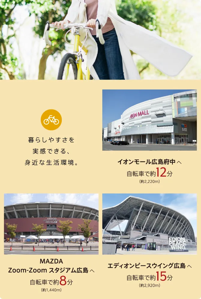 暮らしやすさを実感できる、身近な生活環境。イオンモール広島府中へ自転車で約12分（約2220メートル）、マツダズームズームスタジアム広島へ自転車で約8分（約1440メートル）、エディオンピースウイング広島へ自転車で約15分（約2920メートル）。