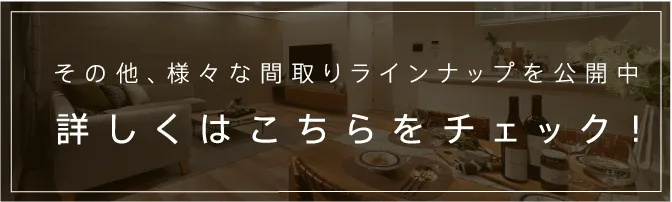 その他、様々な間取りラインナップを公開中 詳しくはこちらをチェック！
