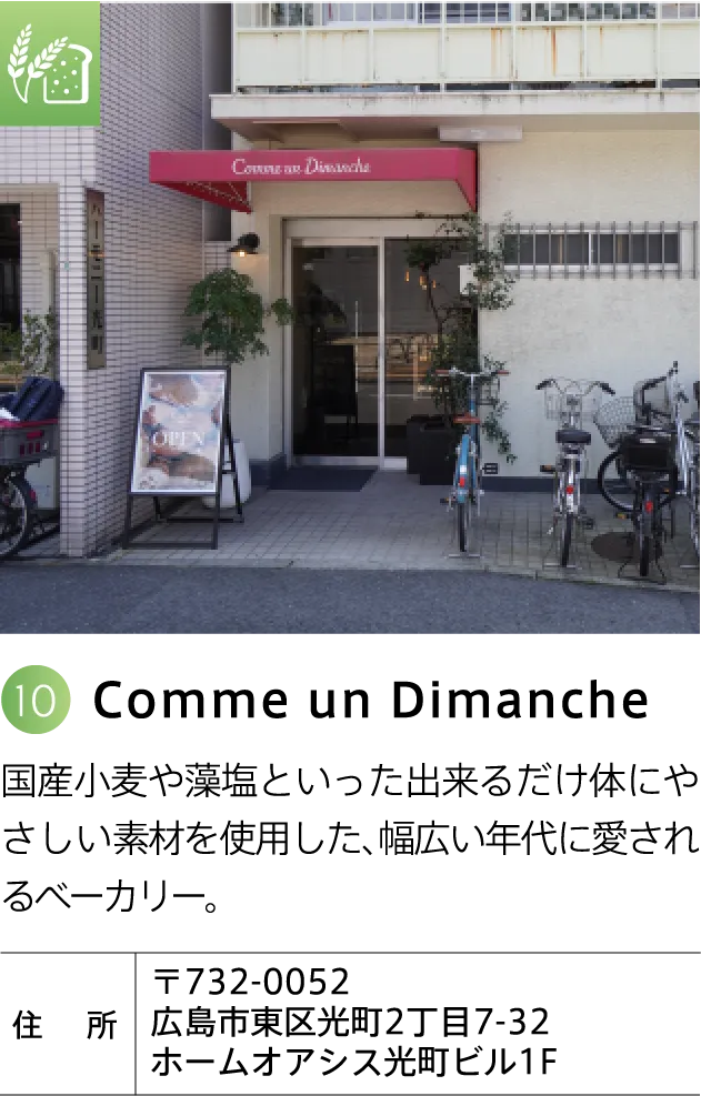 Comme un Dimanche 国産小麦や藻塩といった出来るだけ体にやさしい素材を使用した、幅広い年代に愛されるベーカリー。 〒732-0052 広島市東区光町2丁目7-32 ホームオアシス光町ビル1F