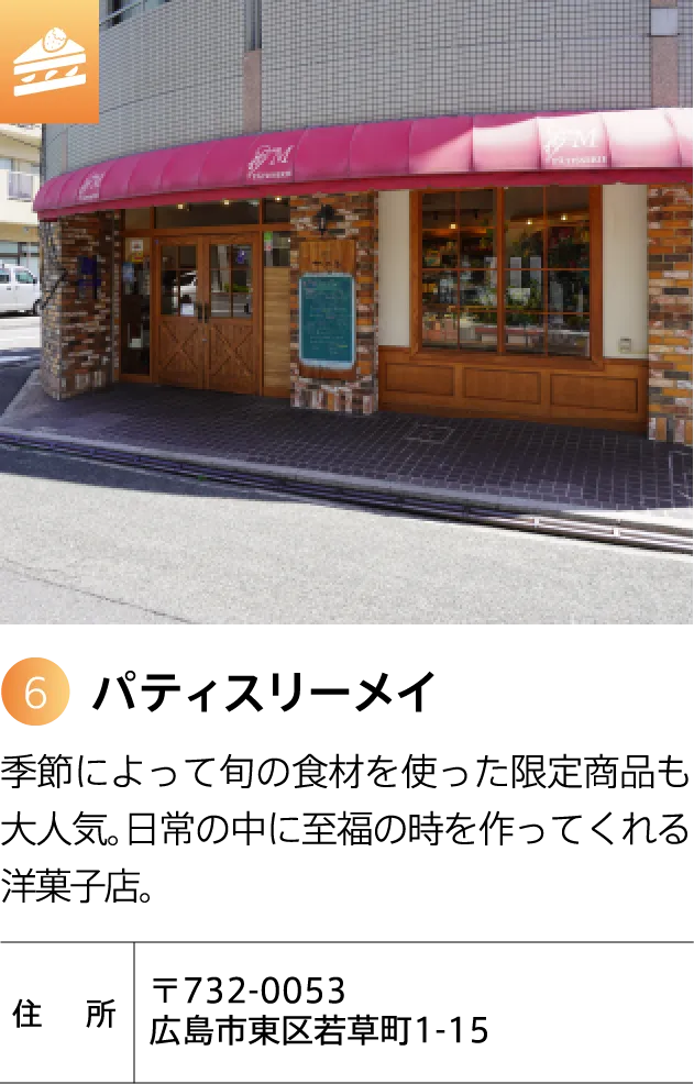 パティスリーメイ 季節によって旬の食材を使った限定商品も大人気。日常の中に至福の時を作ってくれる洋菓子店。 〒732-0053 広島市東区若草町1-15