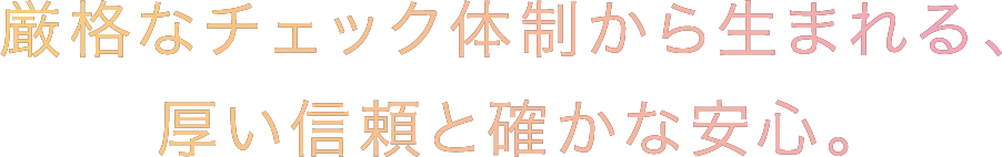 厳格なチェック体制から生まれる、厚い信頼と確かな安心。