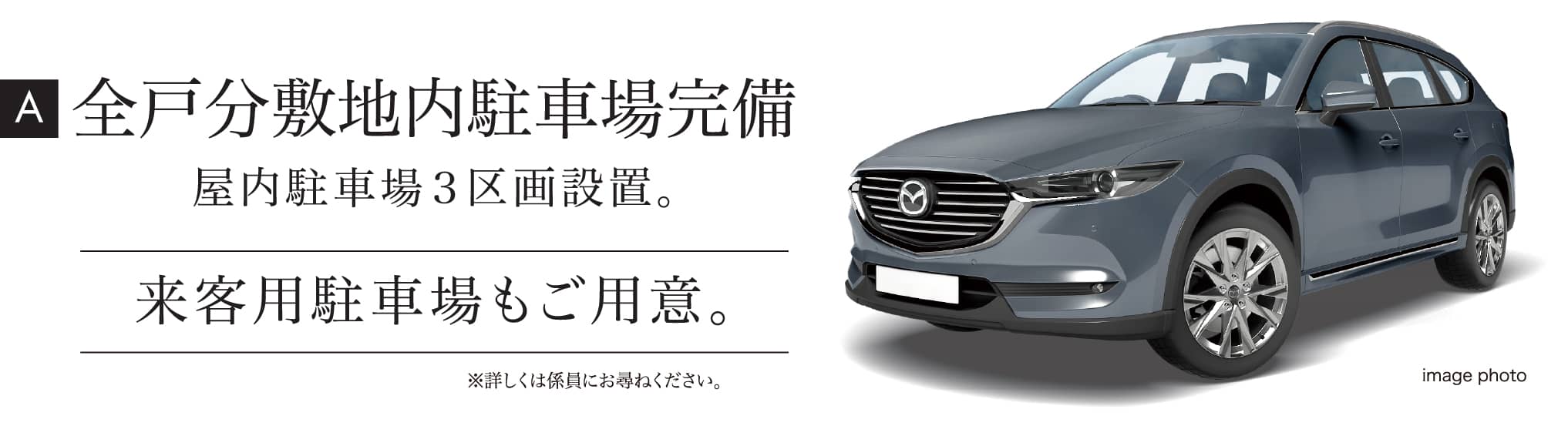 A 全戸分敷地内駐車場完備 屋内駐車場３区画設置。来客用駐車場もご用意。※詳しくは係員にお尋ねください。